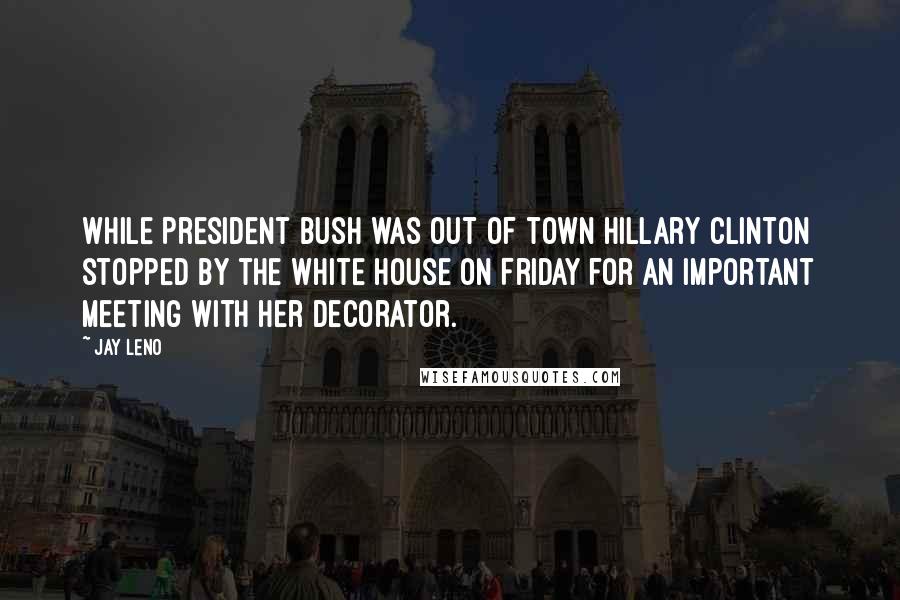Jay Leno Quotes: While President Bush was out of town Hillary Clinton stopped by the White House on Friday for an important meeting with her decorator.