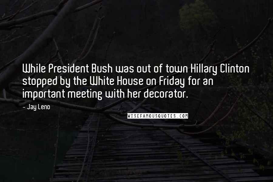 Jay Leno Quotes: While President Bush was out of town Hillary Clinton stopped by the White House on Friday for an important meeting with her decorator.