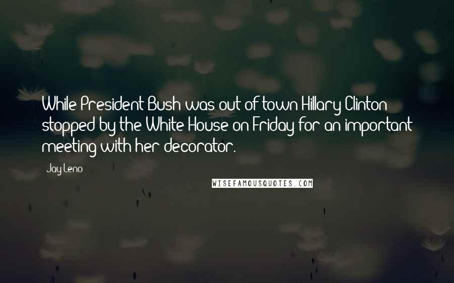 Jay Leno Quotes: While President Bush was out of town Hillary Clinton stopped by the White House on Friday for an important meeting with her decorator.