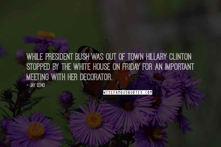 Jay Leno Quotes: While President Bush was out of town Hillary Clinton stopped by the White House on Friday for an important meeting with her decorator.