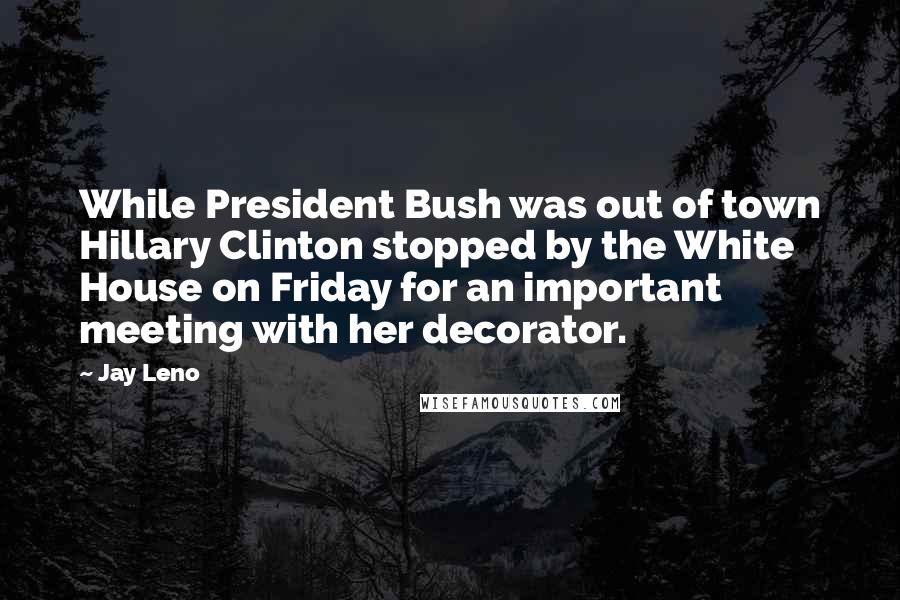Jay Leno Quotes: While President Bush was out of town Hillary Clinton stopped by the White House on Friday for an important meeting with her decorator.