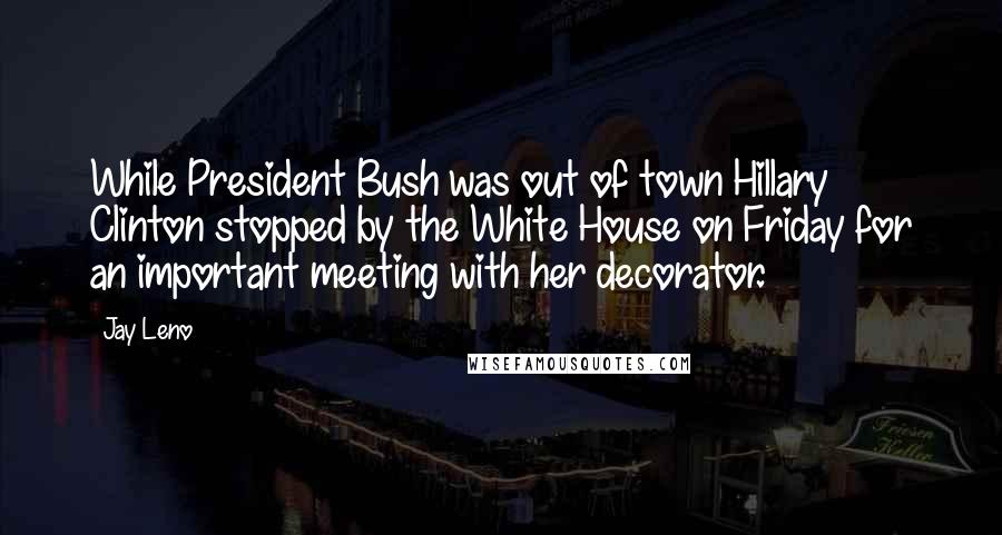 Jay Leno Quotes: While President Bush was out of town Hillary Clinton stopped by the White House on Friday for an important meeting with her decorator.