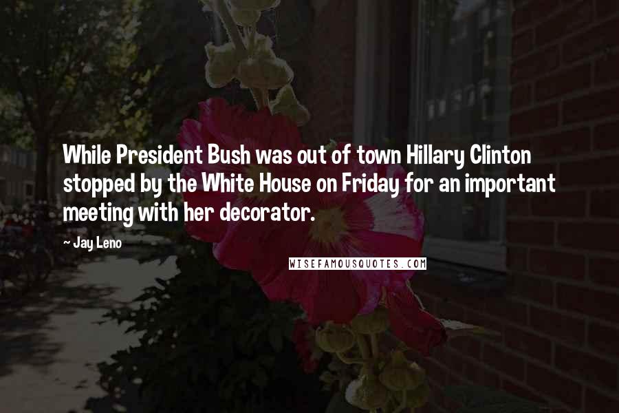 Jay Leno Quotes: While President Bush was out of town Hillary Clinton stopped by the White House on Friday for an important meeting with her decorator.