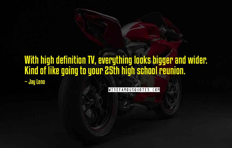 Jay Leno Quotes: With high definition TV, everything looks bigger and wider. Kind of like going to your 25th high school reunion.