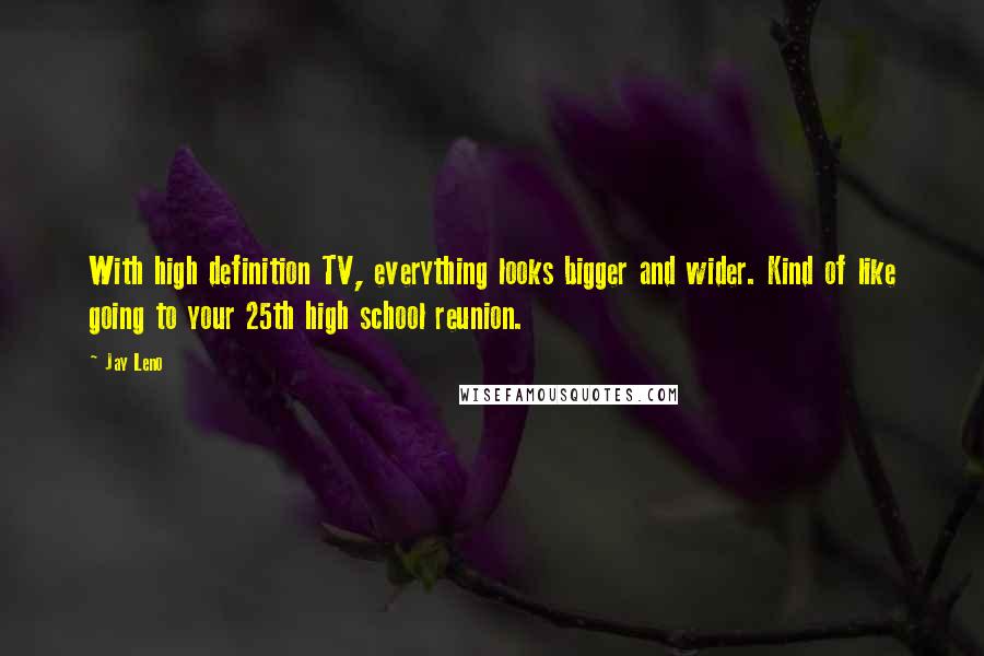 Jay Leno Quotes: With high definition TV, everything looks bigger and wider. Kind of like going to your 25th high school reunion.
