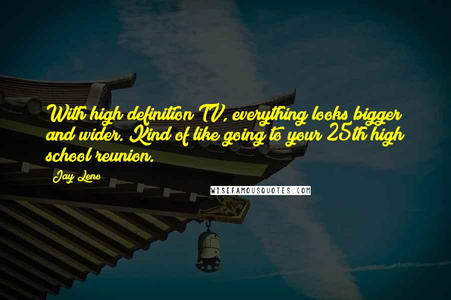 Jay Leno Quotes: With high definition TV, everything looks bigger and wider. Kind of like going to your 25th high school reunion.
