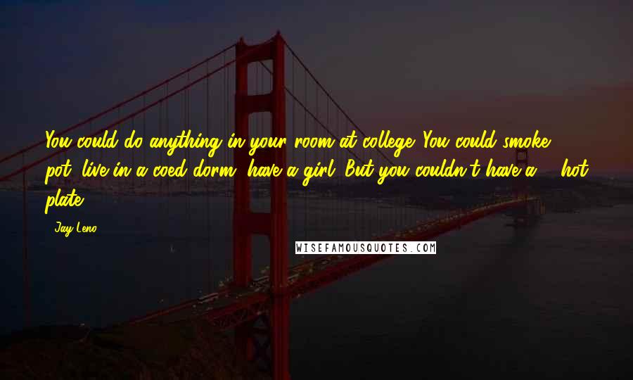 Jay Leno Quotes: You could do anything in your room at college. You could smoke pot, live in a coed dorm, have a girl. But you couldn't have a ... hot plate!