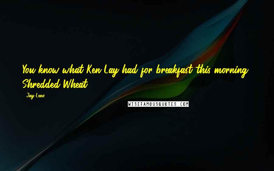 Jay Leno Quotes: You know what Ken Lay had for breakfast this morning? Shredded Wheat