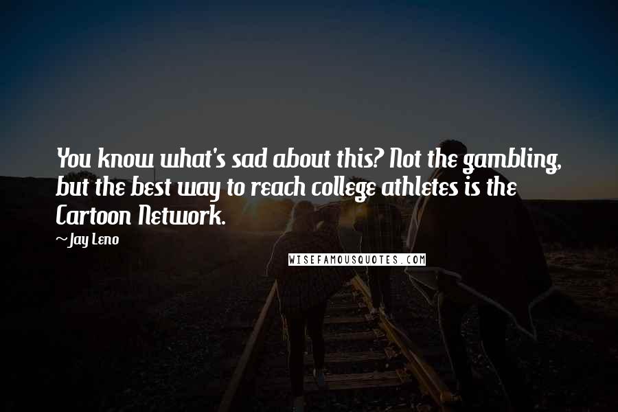 Jay Leno Quotes: You know what's sad about this? Not the gambling, but the best way to reach college athletes is the Cartoon Network.