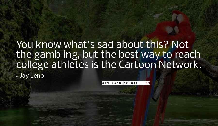 Jay Leno Quotes: You know what's sad about this? Not the gambling, but the best way to reach college athletes is the Cartoon Network.