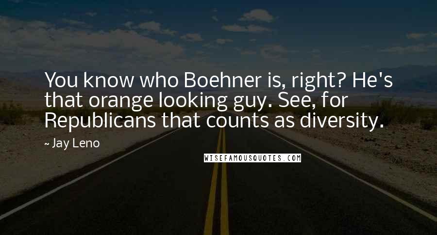 Jay Leno Quotes: You know who Boehner is, right? He's that orange looking guy. See, for Republicans that counts as diversity.