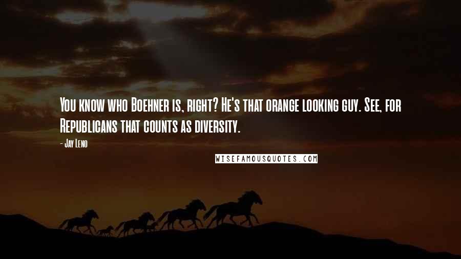 Jay Leno Quotes: You know who Boehner is, right? He's that orange looking guy. See, for Republicans that counts as diversity.