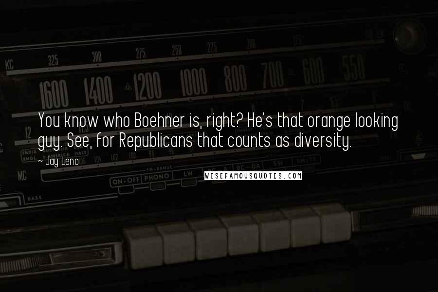 Jay Leno Quotes: You know who Boehner is, right? He's that orange looking guy. See, for Republicans that counts as diversity.