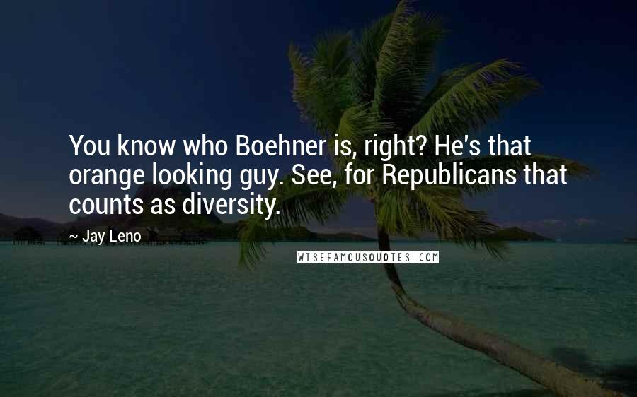 Jay Leno Quotes: You know who Boehner is, right? He's that orange looking guy. See, for Republicans that counts as diversity.