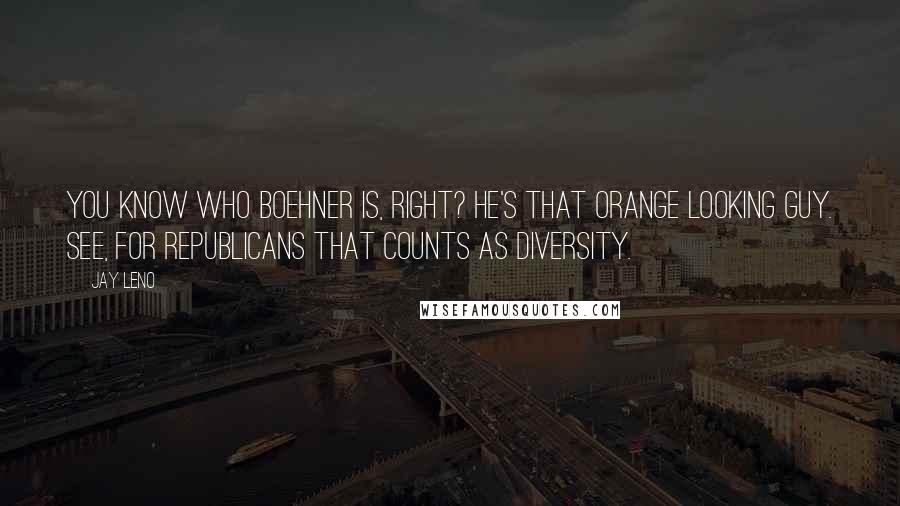 Jay Leno Quotes: You know who Boehner is, right? He's that orange looking guy. See, for Republicans that counts as diversity.