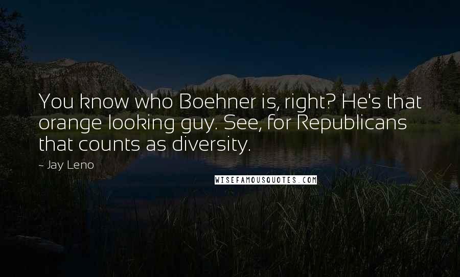 Jay Leno Quotes: You know who Boehner is, right? He's that orange looking guy. See, for Republicans that counts as diversity.