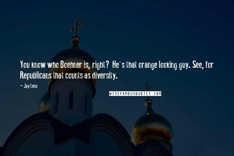 Jay Leno Quotes: You know who Boehner is, right? He's that orange looking guy. See, for Republicans that counts as diversity.