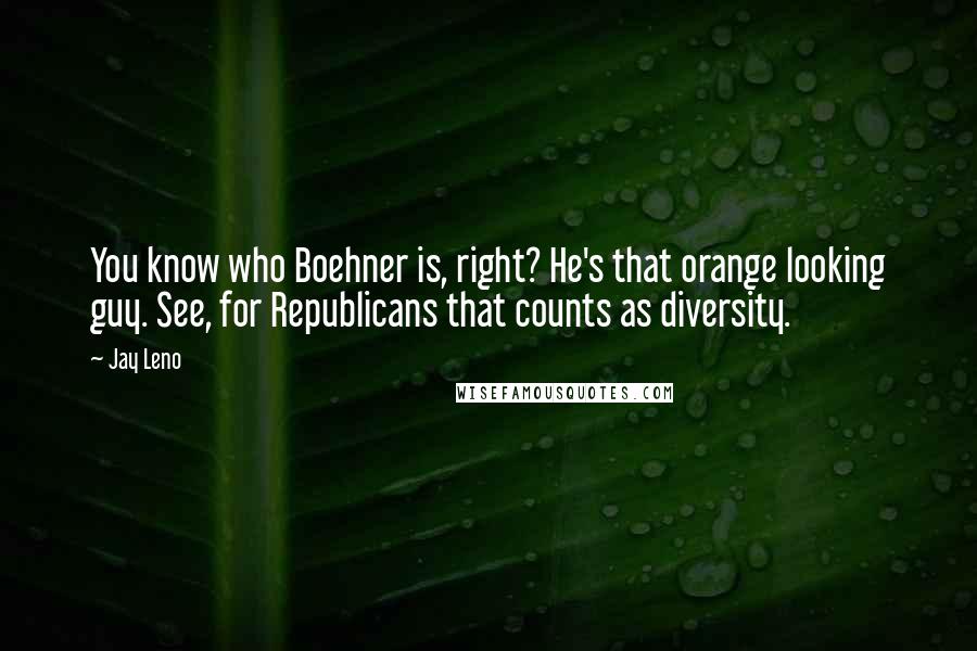 Jay Leno Quotes: You know who Boehner is, right? He's that orange looking guy. See, for Republicans that counts as diversity.