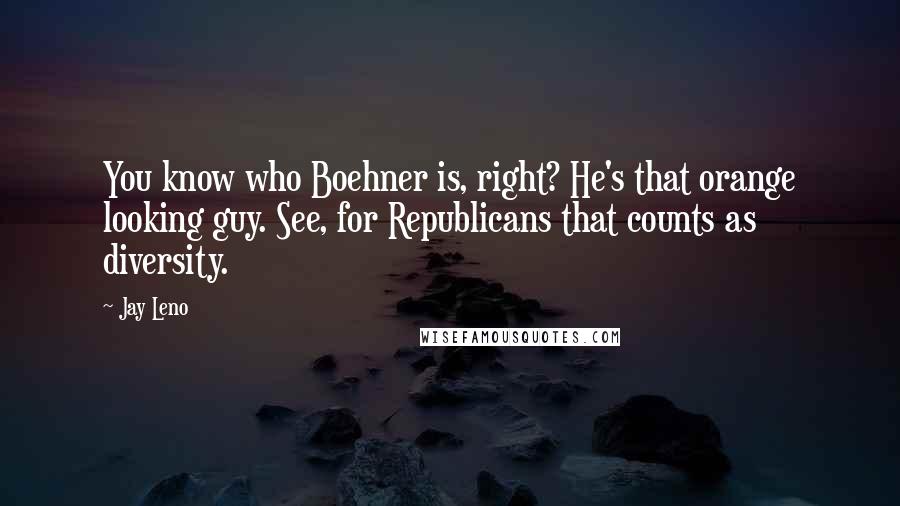 Jay Leno Quotes: You know who Boehner is, right? He's that orange looking guy. See, for Republicans that counts as diversity.