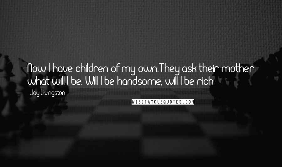 Jay Livingston Quotes: Now I have children of my own. They ask their mother what will I be. Will I be handsome, will I be rich?