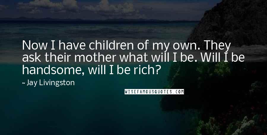 Jay Livingston Quotes: Now I have children of my own. They ask their mother what will I be. Will I be handsome, will I be rich?