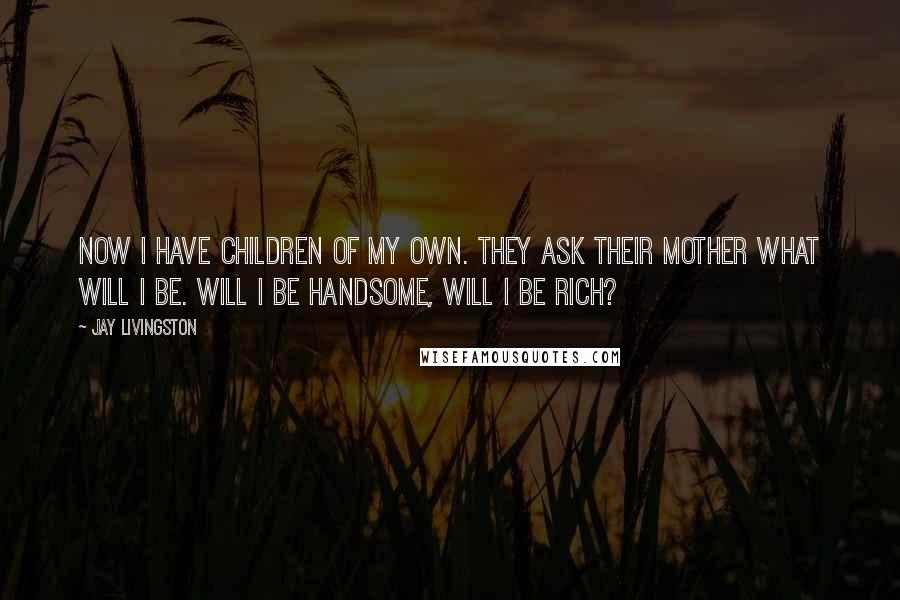 Jay Livingston Quotes: Now I have children of my own. They ask their mother what will I be. Will I be handsome, will I be rich?