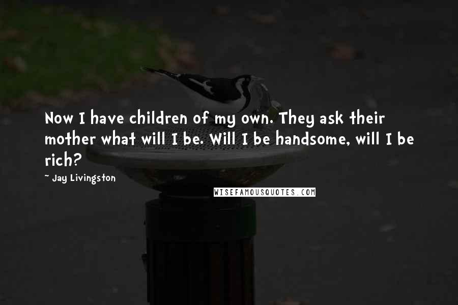 Jay Livingston Quotes: Now I have children of my own. They ask their mother what will I be. Will I be handsome, will I be rich?