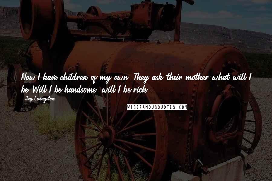 Jay Livingston Quotes: Now I have children of my own. They ask their mother what will I be. Will I be handsome, will I be rich?