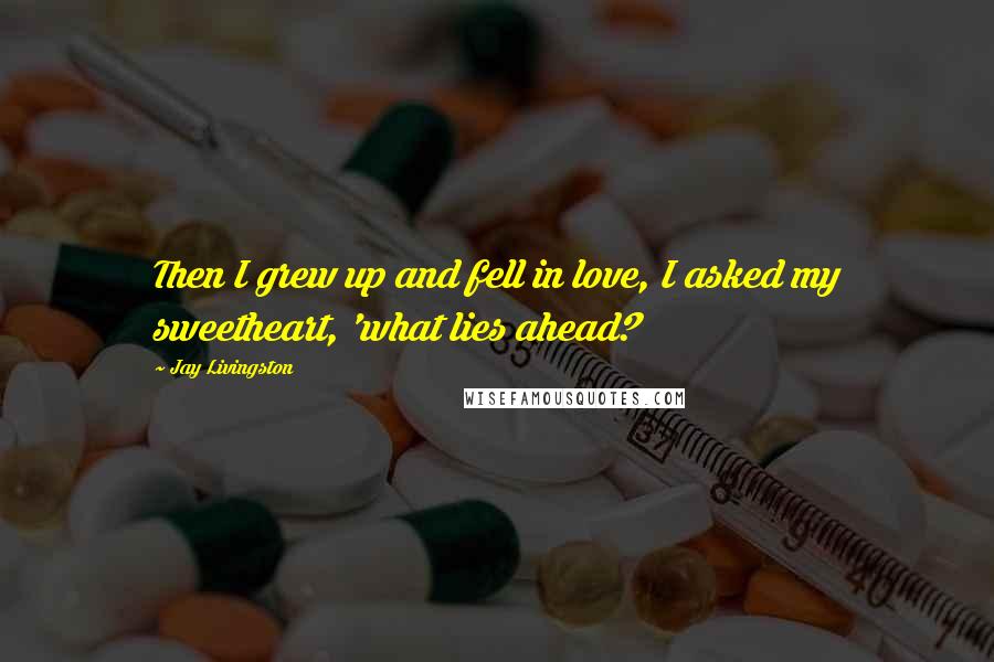 Jay Livingston Quotes: Then I grew up and fell in love, I asked my sweetheart, 'what lies ahead?