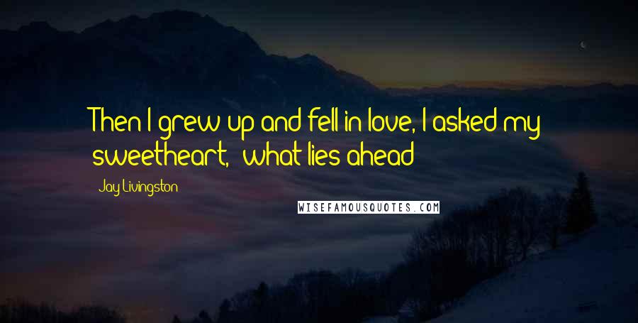 Jay Livingston Quotes: Then I grew up and fell in love, I asked my sweetheart, 'what lies ahead?