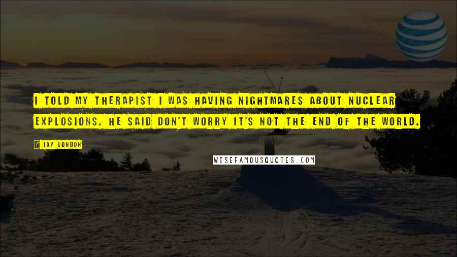 Jay London Quotes: I told my therapist I was having nightmares about nuclear explosions. He said don't worry it's not the end of the world.