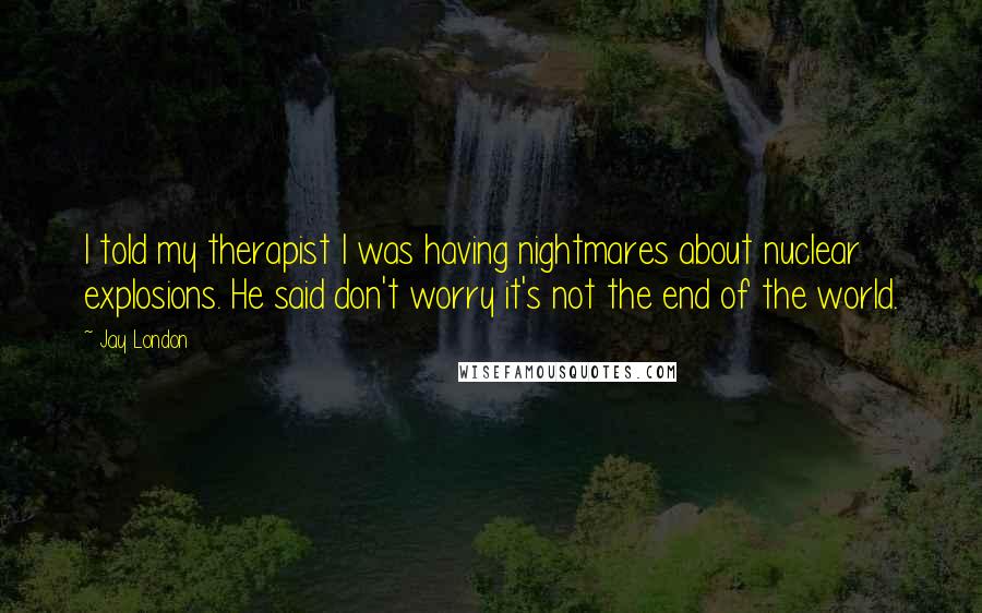 Jay London Quotes: I told my therapist I was having nightmares about nuclear explosions. He said don't worry it's not the end of the world.