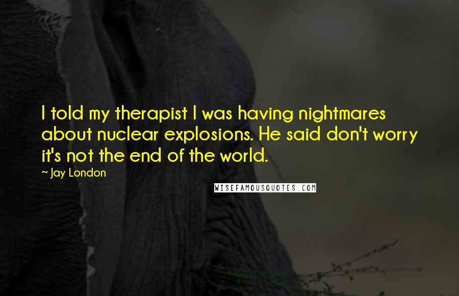 Jay London Quotes: I told my therapist I was having nightmares about nuclear explosions. He said don't worry it's not the end of the world.