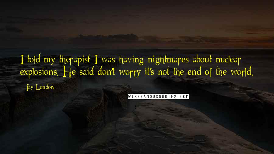 Jay London Quotes: I told my therapist I was having nightmares about nuclear explosions. He said don't worry it's not the end of the world.