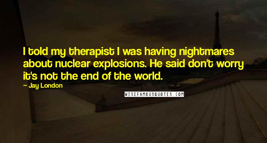 Jay London Quotes: I told my therapist I was having nightmares about nuclear explosions. He said don't worry it's not the end of the world.