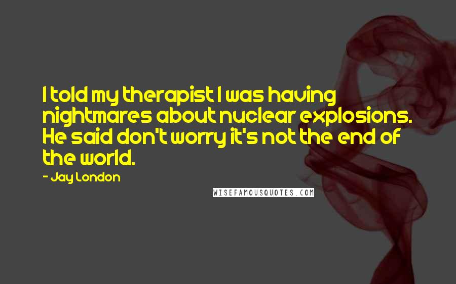 Jay London Quotes: I told my therapist I was having nightmares about nuclear explosions. He said don't worry it's not the end of the world.