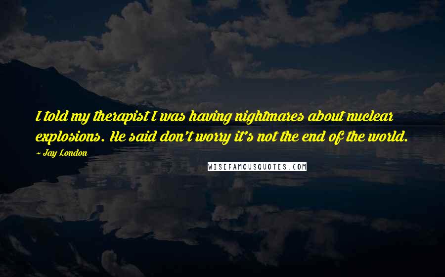 Jay London Quotes: I told my therapist I was having nightmares about nuclear explosions. He said don't worry it's not the end of the world.