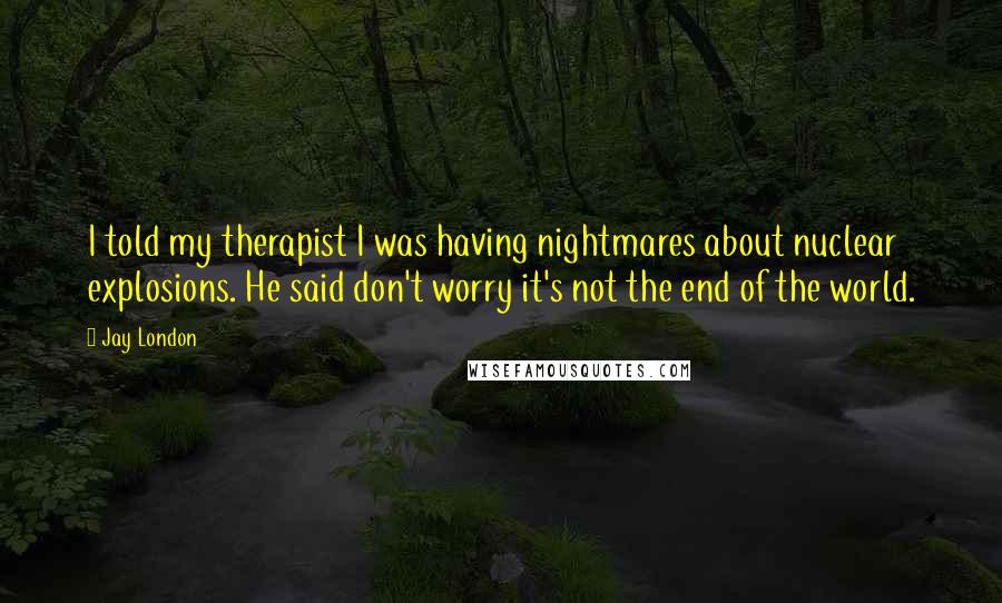 Jay London Quotes: I told my therapist I was having nightmares about nuclear explosions. He said don't worry it's not the end of the world.