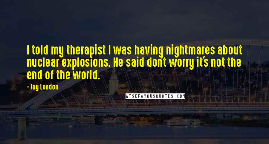 Jay London Quotes: I told my therapist I was having nightmares about nuclear explosions. He said don't worry it's not the end of the world.