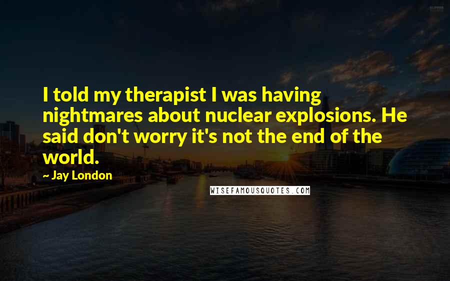 Jay London Quotes: I told my therapist I was having nightmares about nuclear explosions. He said don't worry it's not the end of the world.