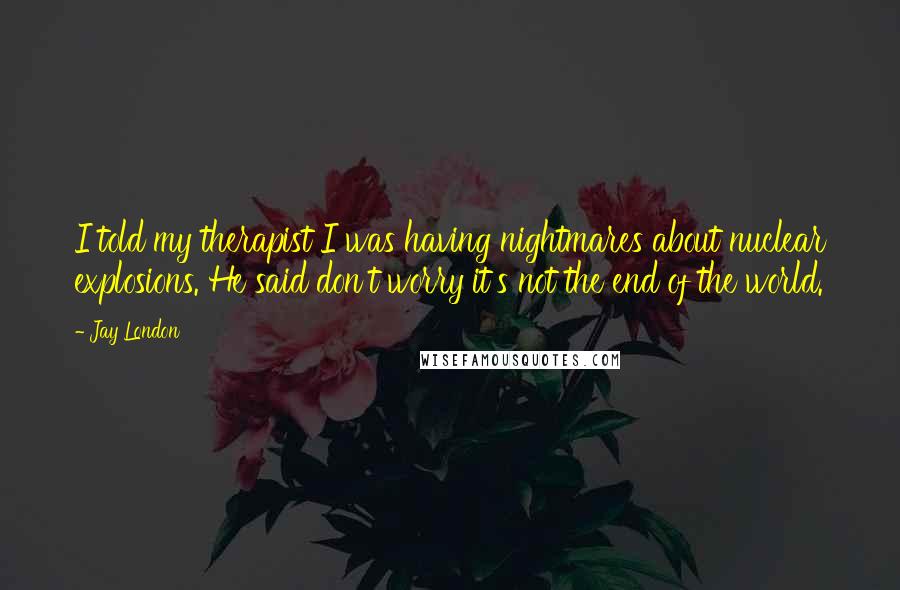 Jay London Quotes: I told my therapist I was having nightmares about nuclear explosions. He said don't worry it's not the end of the world.