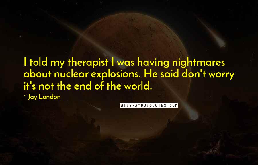 Jay London Quotes: I told my therapist I was having nightmares about nuclear explosions. He said don't worry it's not the end of the world.
