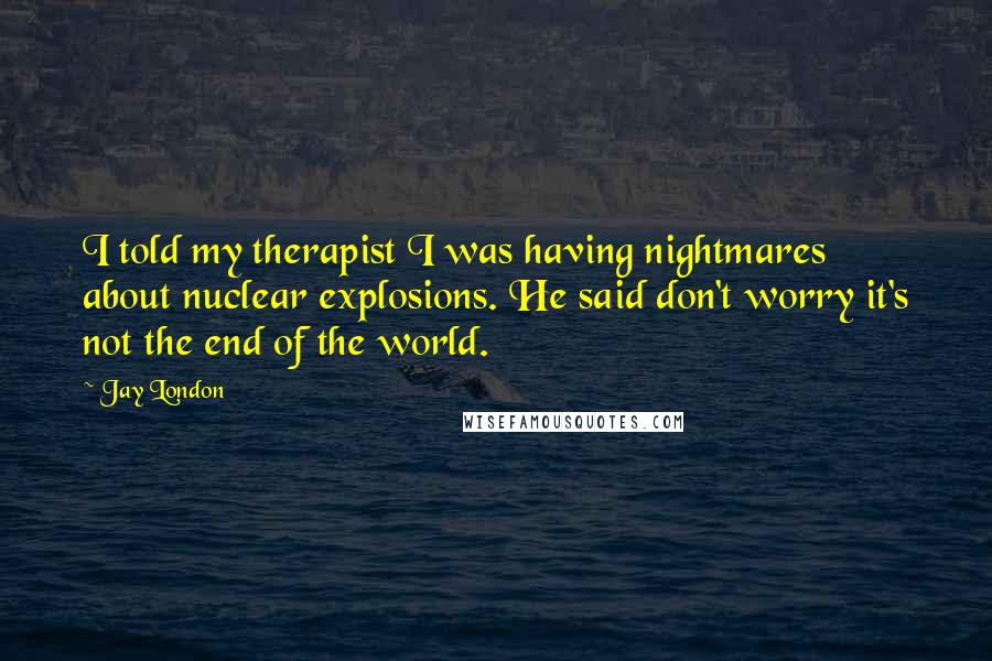 Jay London Quotes: I told my therapist I was having nightmares about nuclear explosions. He said don't worry it's not the end of the world.