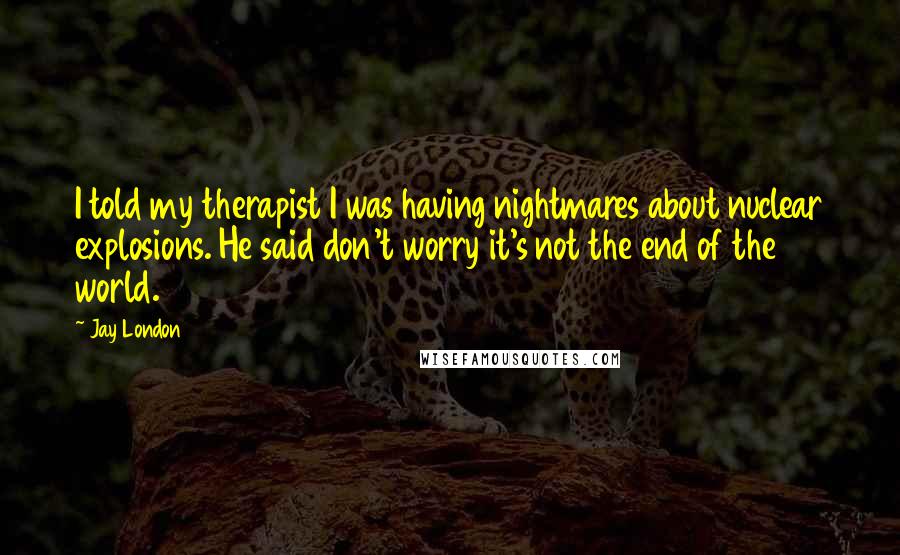 Jay London Quotes: I told my therapist I was having nightmares about nuclear explosions. He said don't worry it's not the end of the world.