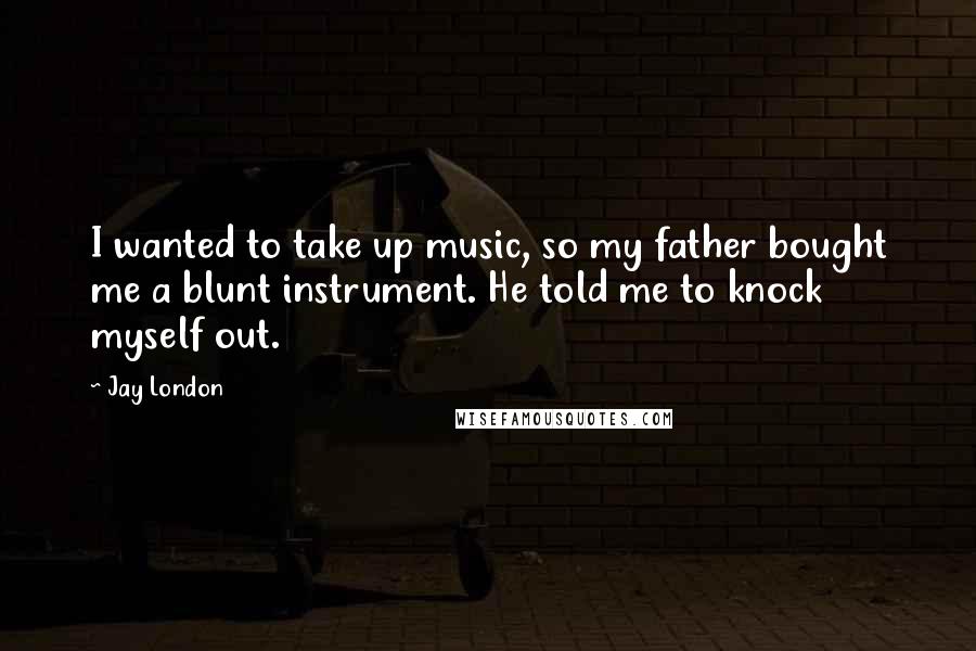 Jay London Quotes: I wanted to take up music, so my father bought me a blunt instrument. He told me to knock myself out.