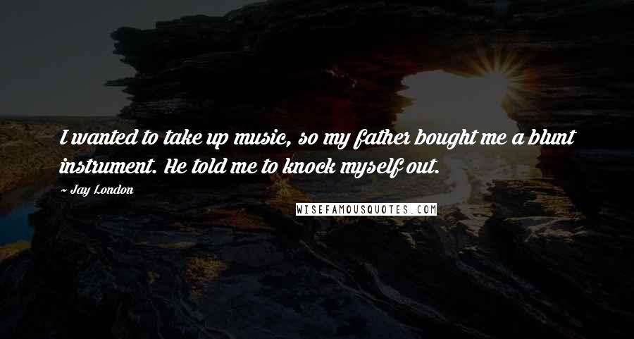 Jay London Quotes: I wanted to take up music, so my father bought me a blunt instrument. He told me to knock myself out.