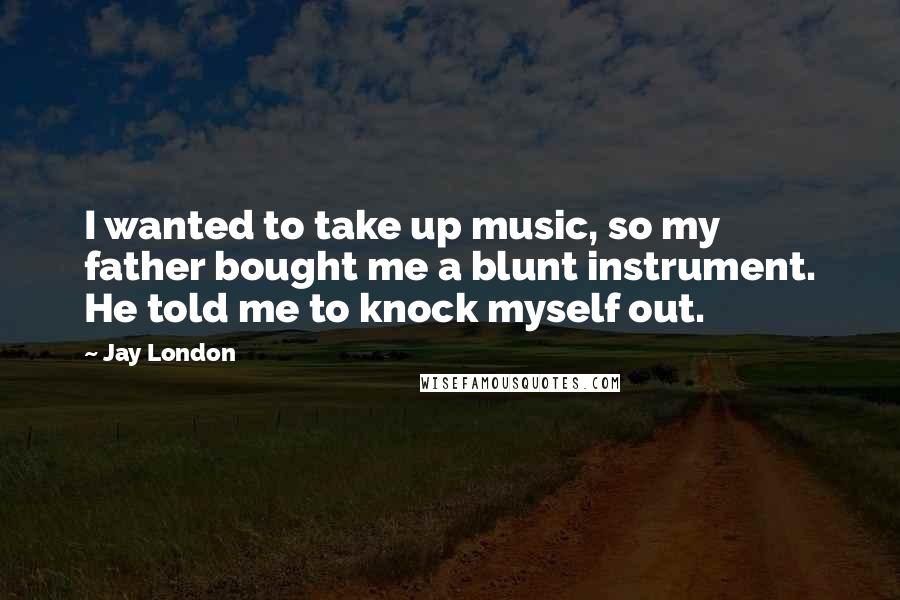 Jay London Quotes: I wanted to take up music, so my father bought me a blunt instrument. He told me to knock myself out.