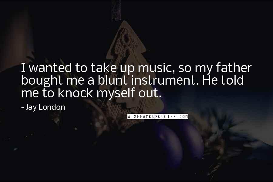 Jay London Quotes: I wanted to take up music, so my father bought me a blunt instrument. He told me to knock myself out.