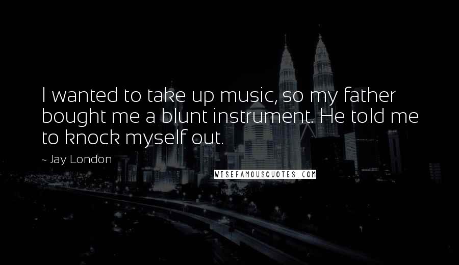 Jay London Quotes: I wanted to take up music, so my father bought me a blunt instrument. He told me to knock myself out.