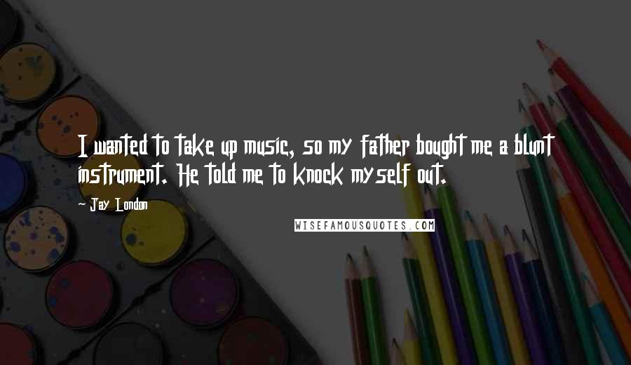 Jay London Quotes: I wanted to take up music, so my father bought me a blunt instrument. He told me to knock myself out.